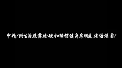 申精！附生活照露脸硬扣绿帽健身房朋友，淫语爆菊！