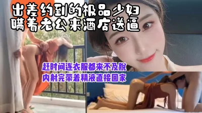 “不洗了来不及了，我得接孩子”出差约少妇送逼上门，内射完带着精液回家