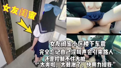 车震女友闺蜜，淫叫声真大，真怕引来围观，刺激