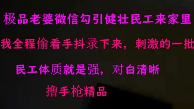 露脸老婆微信勾引来健壮民工来家里约炮，我偷看手抖拍摄刺激