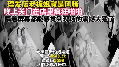 理发店老板娘真的骚关门店里疯狂做爱【完整版48分钟已上传下面简阶】