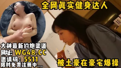 全网真实的大奶健身博主，普通人接触不到的女神被土豪带到豪宅玩弄内射！