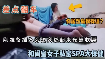 未流出版本！闺蜜体验spa推油男技师刚准备插入差点翻车（完整版看简阶