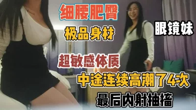 眼镜妹细腰丰臀！身体太敏感高潮四次后内射『新科技约炮神器到货看简阶』