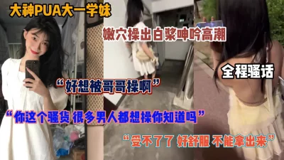 大神PUA极品学妹！全程淫语无套内射操出白浆非常骚（简阶有惊喜）