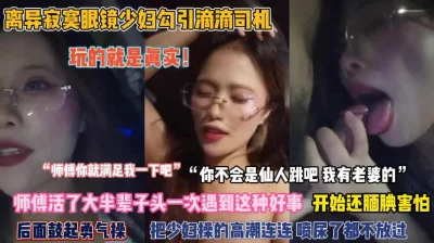 绝对真实！离异眼镜少妇勾引滴滴司机被操到高潮喷尿『完整版看简阶』